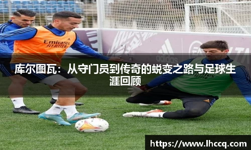 库尔图瓦：从守门员到传奇的蜕变之路与足球生涯回顾