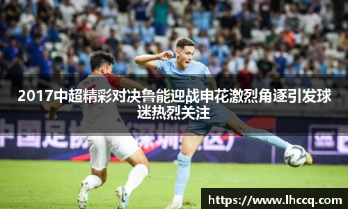 2017中超精彩对决鲁能迎战申花激烈角逐引发球迷热烈关注